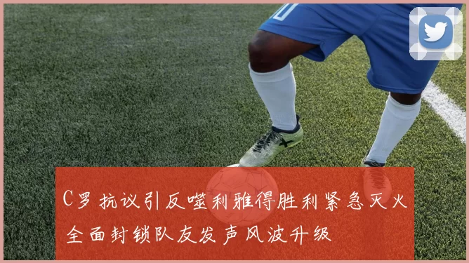 C罗抗议引反噬利雅得胜利紧急灭火全面封锁队友发声风波升级